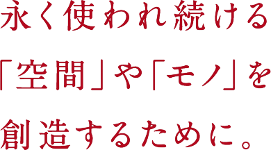 永く使われ続ける「空間」や「モノ」を創造するために。