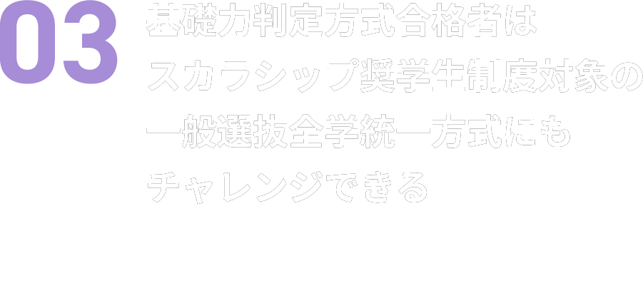03 基礎力判定方式合格者はスカラシップ奨学生制度対象の一般選抜全学統一方式にもチャレンジできる 学業成績や意欲を評価し、奨学金のチャンスにつなげます。